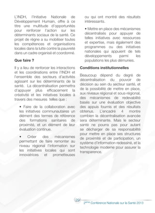 29
2éme Conférence Nationale sur la Santé 2013
L’INDH, l’Initiative Nationale de
Développement Humain, offre à ce
titre une multitude d’opportunités
pour renforcer l’action sur les
déterminants sociaux de la santé. Ce
projet de règne a su mobiliser toutes
les compétences et organisations
locales dans la lutte contre la pauvreté
dans un cadre organisé et coordonné.
Que faire ?
Il y a lieu de renforcer les interactions
et les coordinations entre l’INDH et
l’ensemble des secteurs d’activités
agissant sur les déterminants de la
santé. La décentralisation permettra
d’appuyer plus efficacement la
créativité et les initiatives locales à
travers des mesures telles que :
• Faire de la collaboration avec
les initiatives communautaires un
élément des termes de référence
des formations sanitaires de
proximité, et un élément de leur
évaluation continue.
• Créer des mécanismes
permettant de faire remonter au
niveau régional l’information sur
les initiatives locales qui sont
innovatrices et prometteuses
ou qui ont montré des résultats
intéressants.
• Mettre en place des mécanismes
décentralisés pour appuyer de
telles initiatives avec ressources
et expertise, mais également des
programmes ou des initiatives
nationales qui appuient de tels
développements parmi les
populations les plus démunies.
Conditions institutionnelles
Beaucoup dépend du degré de
décentralisation du pouvoir de
décision au sein du secteur santé, et
de la possibilité de mettre en place,
aux niveaux régional et sous-régional,
des mécanismes de redevabilité
basés sur une évaluation objective
des appuis fournis et des résultats
obtenus. L’encadré 4 montre
combien la décentralisation avancée
sera déterminante. Mais le secteur
santé ne pourra pas pour autant
se décharger de sa responsabilité
pour mettre en place ses structures
de proximité et de participation, un
système d’information redessiné, et la
technologie moderne pour assurer la
transparence.
 