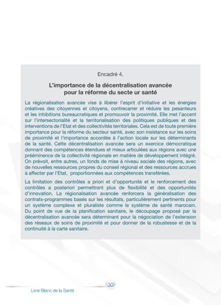30
Livre Blanc de la Santé
Encadré 4.
L’importance de la décentralisation avancée
pour la réforme du secte ur santé
La régionalisation avancée vise à libérer l’esprit d’initiative et les énergies
créatives des citoyennes et citoyens, contrecarrer et réduire les pesanteurs
et les inhibitions bureaucratiques et promouvoir la proximité. Elle met l’accent
sur l’intersectorialité et la territorialisation des politiques publiques et des
interventions de l’Etat et des collectivités territoriales. Cela est de toute première
importance pour la réforme du secteur santé, avec son insistance sur les soins
de proximité et l’importance accordée à l’action locale sur les déterminants
de la santé. Cette décentralisation avancée sera un exercice démocratique
donnant des compétences étendues et mieux articulées aux régions avec une
prééminence de la collectivité régionale en matière de développement intégré.
On prévoit, entre autres, un fonds de mise à niveau sociale des régions, avec
de nouvelles ressources propres du conseil régional et des ressources accrues
à affecter par l’Etat, proportionnées aux compétences transférées.
La limitation des contrôles a priori et d’opportunité et le renforcement des
contrôles a posteriori permettront plus de flexibilité et des opportunités
d’innovation. La régionalisation avancée renforcera la généralisation des
contrats-programmes basés sur les résultats, particulièrement pertinents pour
un système complexe et pluraliste comme le système de santé marocain.
Du point de vue de la planification sanitaire, le découpage proposé par la
décentralisation avancée sera déterminant pour la négociation de l’extension
des réseaux de soins de proximité et pour donner de la robustesse et de la
continuité à la carte sanitaire.
 