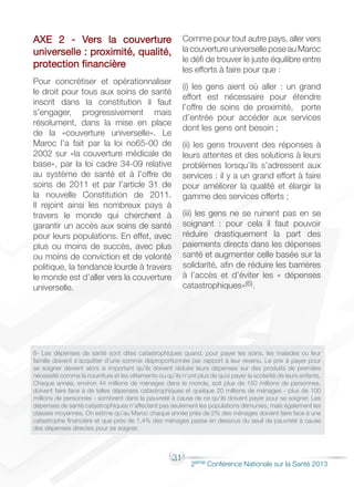 31
2éme Conférence Nationale sur la Santé 2013
AXE 2 - Vers la couverture
universelle : proximité, qualité,
protection financière
Pour concrétiser et opérationnaliser
le droit pour tous aux soins de santé
inscrit dans la constitution il faut
s’engager, progressivement mais
résolument, dans la mise en place
de la «couverture universelle». Le
Maroc l’a fait par la loi no65-00 de
2002 sur «la couverture médicale de
base», par la loi cadre 34-09 relative
au système de santé et à l’offre de
soins de 2011 et par l’article 31 de
la nouvelle Constitution de 2011.
Il rejoint ainsi les nombreux pays à
travers le monde qui cherchent à
garantir un accès aux soins de santé
pour leurs populations. En effet, avec
plus ou moins de succès, avec plus
ou moins de conviction et de volonté
politique, la tendance lourde à travers
le monde est d’aller vers la couverture
universelle.
Comme pour tout autre pays, aller vers
la couverture universelle pose au Maroc
le défi de trouver le juste équilibre entre
les efforts à faire pour que :
(i) les gens aient où aller : un grand
effort est nécessaire pour étendre
l’offre de soins de proximité, porte
d’entrée pour accéder aux services
dont les gens ont besoin ;
(ii) les gens trouvent des réponses à
leurs attentes et des solutions à leurs
problèmes lorsqu’ils s’adressent aux
services : il y a un grand effort à faire
pour améliorer la qualité et élargir la
gamme des services offerts ;
(iii) les gens ne se ruinent pas en se
soignant : pour cela il faut pouvoir
réduire drastiquement la part des
paiements directs dans les dépenses
santé et augmenter celle basée sur la
solidarité, afin de réduire les barrières
à l’accès et d’éviter les « dépenses
catastrophiques»(6).
6- Les dépenses de santé sont dites catastrophiques quand, pour payer les soins, les malades ou leur
famille doivent s’acquitter d’une somme disproportionnée par rapport à leur revenu. Le prix à payer pour
se soigner devient alors si important qu’ils doivent réduire leurs dépenses sur des produits de première
nécessité comme la nourriture et les vêtements ou qu’ils n’ont plus de quoi payer la scolarité de leurs enfants.
Chaque année, environ 44 millions de ménages dans le monde, soit plus de 150 millions de personnes,
doivent faire face à de telles dépenses catastrophiques et quelque 20 millions de ménages - plus de 100
millions de personnes - sombrent dans la pauvreté à cause de ce qu’ils doivent payer pour se soigner. Les
dépenses de santé catastrophiques n’affectent pas seulement les populations démunies, mais également les
classes moyennes. On estime qu’au Maroc chaque année près de 2% des ménages doivent faire face à une
catastrophe financière et que près de 1,4% des ménages passe en dessous du seuil de pauvreté à cause
des dépenses directes pour se soigner.
 