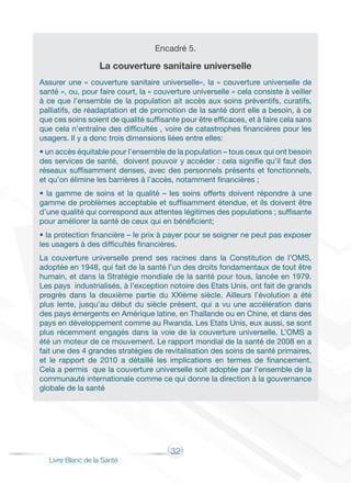 32
Livre Blanc de la Santé
Encadré 5.
La couverture sanitaire universelle
Assurer une « couverture sanitaire universelle», la « couverture universelle de
santé », ou, pour faire court, la « couverture universelle » cela consiste à veiller
à ce que l’ensemble de la population ait accès aux soins préventifs, curatifs,
palliatifs, de réadaptation et de promotion de la santé dont elle a besoin, à ce
que ces soins soient de qualité suffisante pour être efficaces, et à faire cela sans
que cela n’entraîne des difficultés , voire de catastrophes financières pour les
usagers. Il y a donc trois dimensions liées entre elles:
• un accès équitable pour l’ensemble de la population – tous ceux qui ont besoin
des services de santé, doivent pouvoir y accéder : cela signifie qu’il faut des
réseaux suffisamment denses, avec des personnels présents et fonctionnels,
et qu’on élimine les barrières à l’accès, notamment financières ;
• la gamme de soins et la qualité – les soins offerts doivent répondre à une
gamme de problèmes acceptable et suffisamment étendue, et ils doivent être
d’une qualité qui correspond aux attentes légitimes des populations ; suffisante
pour améliorer la santé de ceux qui en bénéficient;
• la protection financière – le prix à payer pour se soigner ne peut pas exposer
les usagers à des difficultés financières.
La couverture universelle prend ses racines dans la Constitution de l’OMS,
adoptée en 1948, qui fait de la santé l’un des droits fondamentaux de tout être
humain, et dans la Stratégie mondiale de la santé pour tous, lancée en 1979.
Les pays industrialisés, à l’exception notoire des Etats Unis, ont fait de grands
progrès dans la deuxième partie du XXième siècle. Ailleurs l’évolution a été
plus lente, jusqu’au début du siècle présent, qui a vu une accélération dans
des pays émergents en Amérique latine, en Thaïlande ou en Chine, et dans des
pays en développement comme au Rwanda. Les Etats Unis, eux aussi, se sont
plus récemment engagés dans la voie de la couverture universelle. L’OMS a
été un moteur de ce mouvement. Le rapport mondial de la santé de 2008 en a
fait une des 4 grandes stratégies de revitalisation des soins de santé primaires,
et le rapport de 2010 a détaillé les implications en termes de financement.
Cela a permis que la couverture universelle soit adoptée par l’ensemble de la
communauté internationale comme ce qui donne la direction à la gouvernance
globale de la santé
 