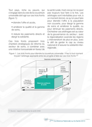 33
2éme Conférence Nationale sur la Santé 2013
Tout pays, riche ou pauvre, qui
s’engage dans la voie de la couverture
universelle doit agir sur ces trois fronts
(figure 1):
• étendre l’offre et accès,
• améliorer la qualité et la gamme
de soins,
• réduire les paiements directs et
élargir la solidarité.
Ces trois fronts proposent trois
chantiers stratégiques de réforme du
secteur de soins, à combiner avec
une initiative transversale en faveur de
la santé rurale. Il est vrai qu’on ne peut
pas toujours tout faire à la fois. Les
arbitrages sont inévitables pour voir, à
un moment donné, ce qu’on peut faire
pour étendre l’offre à la population
non couverte, pour élargir la gamme
de soins et améliorer la qualité, ou
pour diminuer les paiements directs.
Orchestrer ces arbitrages est au cœur
de la gouvernance du secteur : avec
la régionalisation avancée les régions
y interviendront de plus en plus, avec
le défi de garder le cap au niveau
national et d’assurer la solidarité inter-
régionale.
Figure 1. Les trois fronts pour étendre la couverture universelle : il faut à tout moment
trouver l’arbitrage approprié entre les progrès à faire sur ces trois fronts (7)
7- Source : rapport mondial sur la santé 2008
 