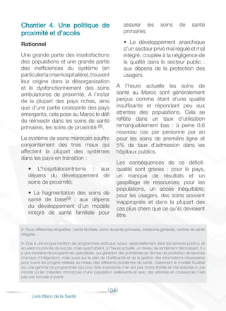 34
Livre Blanc de la Santé
Chantier 4. Une politique de
proximité et d’accès
Rationnel
Une grande partie des insatisfactions
des populations et une grande partie
des inefficiences du système (en
particulierlacrisehospitalière),trouvent
leur origine dans la désorganisation
et le dysfonctionnement des soins
ambulatoires de proximité. A l’instar
de la plupart des pays riches, ainsi
que d’une partie croissante des pays
émergents, cela pose au Maroc le défi
de réinvestir dans les soins de santé
primaires, les soins de proximité (8).
Le système de soins marocain souffre
conjointement des trois maux qui
affectent la plupart des systèmes
dans les pays en transition :
• L’hospitalocentrisme : aux
dépens du développement de
soins de proximité;
• La fragmentation des soins de
santé de base(9) : aux dépens
du développement d’un modèle
intégré de santé familiale pour
assurer les soins de santé
primaires;
• Le développement anarchique
d’un secteur privé mal régulé et mal
intégré, couplée à la négligence de
la qualité dans le secteur public :
aux dépens de la protection des
usagers.
A l’heure actuelle les soins de
santé au Maroc sont généralement
perçus comme étant d’une qualité
insuffisante et répondant peu aux
attentes des populations. Cela se
reflète dans un taux d’utilisation
remarquablement bas : à peine 0,6
nouveau cas par personne par an
pour les soins de première ligne et
5% de taux d’admission dans les
hôpitaux publics.
Les conséquences de ce déficit-
qualité sont graves : pour le pays,
un manque de résultats et un
gaspillage de ressources; pour les
populations, un accès inéquitable;
pour les usagers, des soins souvent
inappropriés et dans la plupart des
cas plus chers que ce qu’ils devraient
être.
8- Sous différentes étiquettes : santé familiale, soins de santé primaires, médecine générale, centres de santé
intégrés…
9- Due à une longue tradition de programmes verticaux ruraux, essentiellement dans les services publics, et
souvent couronnés de succès, mais ayant atteint, à l’heure actuelle, un niveau de rendement décroissant. Il y
a une trentaine de programmes spécialisés, qui génèrent des problèmes en termes de prestation de services
(manque d’intégration), mais aussi sur le plan de l’inefficacité et de la gestion des informations nécessaires
pour suivre les progrès réalisés au niveau des différents problèmes de santé. Clairement le modèle focalisé
sur une gamme de programmes (qui pour être importante n’en est pas moins limitée et mal adaptée à une
monde où les maladies chroniques d’une population vieillissante et avec des attentes en croissance) n’est
pas une formule d’avenir.
 