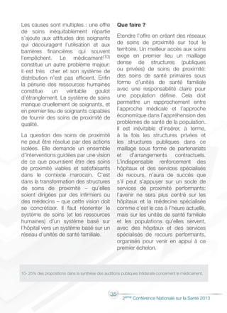 35
2éme Conférence Nationale sur la Santé 2013
Les causes sont multiples : une offre
de soins inéquitablement répartie
s’ajoute aux attitudes des soignants
qui découragent l’utilisation et aux
barrières financières qui souvent
l’empêchent. Le médicament(10)
constitue un autre problème majeur:
il est très cher et son système de
distribution n’est pas efficient. Enfin
la pénurie des ressources humaines
constitue un véritable goulot
d’étranglement. Le système de soins
manque cruellement de soignants, et
en premier lieu de soignants capables
de fournir des soins de proximité de
qualité.
La question des soins de proximité
ne peut être résolue par des actions
isolées. Elle demande un ensemble
d’interventions guidées par une vision
de ce que pourraient être des soins
de proximité viables et satisfaisants
dans le contexte marocain. C’est
dans la transformation des structures
de soins de proximité – qu’elles
soient dirigées par des infirmiers ou
des médecins – que cette vision doit
se concrétiser. Il faut réorienter le
système de soins (et les ressources
humaines) d’un système basé sur
l’hôpital vers un système basé sur un
réseau d’unités de santé familiale.
Que faire ?
Etendre l’offre en créant des réseaux
de soins de proximité sur tout le
territoire. Un meilleur accès aux soins
exige en premier lieu un maillage
dense de structures (publiques
ou privées) de soins de proximité:
des soins de santé primaires sous
forme d’unités de santé familiale
avec une responsabilité claire pour
une population définie. Cela doit
permettre un rapprochement entre
l’approche médicale et l’approche
économique dans l’appréhension des
problèmes de santé de la population.
Il est inévitable d’insérer, à terme,
à la fois les structures privées et
les structures publiques dans ce
maillage sous forme de partenariats
et d’arrangements contractuels.
L’indispensable renforcement des
hôpitaux et des services spécialisés
de recours, n’aura de succès que
s’il peut s’appuyer sur un socle de
services de proximité performants:
l’avenir ne sera plus centré sur les
hôpitaux et la médecine spécialisée
comme c’est le cas à l’heure actuelle,
mais sur les unités de santé familiale
et les populations qu’elles servent,
avec des hôpitaux et des services
spécialisés de recours performants,
organisés pour venir en appui à ce
premier échelon.
10- 25% des propositions dans la synthèse des auditions publiques Intidarate concernent le médicament.
 