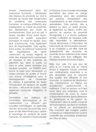 36
Livre Blanc de la Santé
Investir massivement dans les
ressources humaines : développer
des réseaux de proximité sur tout le
territoire se heurte bien évidemment
au problème des ressources
humaines : le manque d’effectifs, leur
inadéquation au travail de proximité,
leur déploiement, leur mode de
fonctionnement. Quoi qu’il en soit, il
faudra travailler d’une autre façon:
proximité et qualité supposent
innovation et travail en équipe, avec
plus d’autonomie, mais également
plus de responsabilité. Cela signifie,
entre autres, de renforcer l’autonomie
des organisations de santé
notamment au niveau régional et
initier des engagements contractuels
de résultats et des systèmes de
paiement qui, dans le public ou
dans le privé, soient sensibles aux
résultats produits. Le RAMED peut
fournir la base pour développer un
niveau primaire de qualité et fournir
une source d’intelligence pour le
développement de l’ensemble
du réseau; il permettrait de tester
l’introduction de facteurs de qualité
de soins – efficacité et sureté-, mais
également continuité, intégration et
globalité.
Concrétiser une politique de
l’innovation technologique et du
médicament. La diffusion des
nouvelles technologies, en particulier
vers les structures de proximité, peut
jouer un rôle déterminant pour opérer
le recentrage du système de santé
marocain. On assiste à l’heure actuelle
à l’éclosion d’une nouvelle technologie
permettant des prises en charge
ambulatoires pour des problèmes
qui autrefois nécessitaient des
hospitalisations et des infrastructures
spécialisées. Cela permet, dès à
présent ou dans un avenir proche,
et également au Maroc, d’offrir une
gamme de services de proximité
inimaginable il y a encore quelques
années. L’utilisation de nouveaux outils
déjà disponibles, la télémédecine,
l’accès électronique à l’information, les
instruments de communication peuvent,
si on s’organise à cet effet, sortir les
professionnels des structures de
proximité de leur isolement et les mettre
en réseau avec leurs collègues, des
hôpitaux et autres structures d’appui.
Mais tout cela n’a que peu de
sens si on n’arrive pas en même
temps à organiser l’accès universel
aux médicaments essentiels à un
prix abordable, tout en assurant
leur qualité, leur efficacité et leur
innocuité. Le système de distribution
des médicaments au Maroc est
actuellement dysfonctionnel et
inefficient. C’est un secteur qu’il faut
revoir dans son ensemble, mais la
modernisation de toute la chaine
d’approvisionnement (particulièrement
en génériques) et de gestion du
médicament dans le public s’impose
de toute urgence, car dans un contexte
où on prévoit un accroissement
très important des budgets publics
consacrés au médicament il en va de la
crédibilité des promesses d’extension
de l’offre de soins.
 