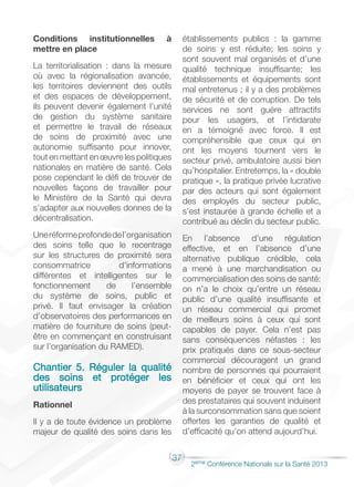 37
2éme Conférence Nationale sur la Santé 2013
Conditions institutionnelles à
mettre en place
La territorialisation : dans la mesure
où avec la régionalisation avancée,
les territoires deviennent des outils
et des espaces de développement,
ils peuvent devenir également l’unité
de gestion du système sanitaire
et permettre le travail de réseaux
de soins de proximité avec une
autonomie suffisante pour innover,
tout en mettant en œuvre les politiques
nationales en matière de santé. Cela
pose cependant le défi de trouver de
nouvelles façons de travailler pour
le Ministère de la Santé qui devra
s’adapter aux nouvelles donnes de la
décentralisation.
Uneréformeprofondedel’organisation
des soins telle que le recentrage
sur les structures de proximité sera
consommatrice d’informations
différentes et intelligentes sur le
fonctionnement de l’ensemble
du système de soins, public et
privé. Il faut envisager la création
d’observatoires des performances en
matière de fourniture de soins (peut-
être en commençant en construisant
sur l’organisation du RAMED).
Chantier 5. Réguler la qualité
des soins et protéger les
utilisateurs
Rationnel
Il y a de toute évidence un problème
majeur de qualité des soins dans les
établissements publics : la gamme
de soins y est réduite; les soins y
sont souvent mal organisés et d’une
qualité technique insuffisante; les
établissements et équipements sont
mal entretenus ; il y a des problèmes
de sécurité et de corruption. De tels
services ne sont guère attractifs
pour les usagers, et l’intidarate
en a témoigné avec force. Il est
compréhensible que ceux qui en
ont les moyens tournent vers le
secteur privé, ambulatoire aussi bien
qu’hospitalier. Entretemps, la « double
pratique », la pratique privée lucrative
par des acteurs qui sont également
des employés du secteur public,
s’est instaurée à grande échelle et a
contribué au déclin du secteur public.
En l’absence d’une régulation
effective, et en l’absence d’une
alternative publique crédible, cela
a mené à une marchandisation ou
commercialisation des soins de santé:
on n’a le choix qu’entre un réseau
public d’une qualité insuffisante et
un réseau commercial qui promet
de meilleurs soins à ceux qui sont
capables de payer. Cela n’est pas
sans conséquences néfastes : les
prix pratiqués dans ce sous-secteur
commercial découragent un grand
nombre de personnes qui pourraient
en bénéficier et ceux qui ont les
moyens de payer se trouvent face à
des prestataires qui souvent induisent
à la surconsommation sans que soient
offertes les garanties de qualité et
d’efficacité qu’on attend aujourd’hui.
 