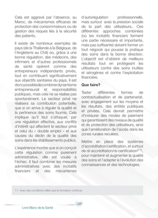 38
Livre Blanc de la Santé
Cela est aggravé par l’absence, au
Maroc, de mécanismes efficaces de
protection des consommateurs ou de
gestion des risques liés à la sécurité
des patients.
Il existe de nombreux exemples de
pays (de la Thaïlande à la Belgique, de
l’Angleterre au Chili) où, grâce à une
bonne régulation, des médecins, des
infirmiers et d’autres professionnels
de santé opèrent comme des
entrepreneurs indépendants privés,
tout en contribuant significativement
aux objectifs sanitaires du pays. Il est
doncpossibledecombinerdynamisme
entrepreneurial et responsabilités
publiques, mais cela ne se réalise pas
spontanément. Le secteur privé ne
réalisera sa contribution potentielle,
que si on arrive à réguler la qualité et
la pertinence des soins fournis. Cela
implique qu’il faut s’attaquer, par
une régulation effective, aux conflits
d’intérêt qui affectent le secteur privé
et celui du « double emploi » et aux
causes du déclin de la qualité des
soins dans les établissements publics.
L’expérience montre que si on conçoit
cette régulation comme purement
administrative, elle est vouée à
l’échec. Il faut combiner les mesures
administratives avec des incitatifs
financiers et des mécanismes
d’autorégulation professionnelle,
mais surtout avec la pression sociale
de la part des utilisateurs,. Ces
différentes approches combinées
(où les incitatifs financiers forment
une partie nécessaire et importante,
mais pas suffisante) doivent former un
tout négocié qui pousse la pratique
des soins dans la bonne direction.
L’objectif est d’obtenir de meilleurs
résultats tout en protégeant les
utilisateurs contre des soins inutiles
et iatrogènes et contre l’exploitation
financière.
Que faire?
Tester différentes formes de
contractualisation et de partenariat,
avec engagement sur les moyens et
les résultats, des entités publiques
et privées. Cela devrait permettre
d’instaurer des modes de paiement
qui garantissent des niveaux de qualité
et de protection des utilisateurs, ainsi
que l’amélioration de l’accès dans les
zones rurales reculées.
Mettre en place des systèmes
d’accréditation/certification, et surtout
de ré-accréditation/re-certification(11),
pour maintenir et augmenter la qualité
des soins et l’adapter à l’évolution des
connaissances et des technologies.
11- Avec des conditions telles que la formation continue.
 