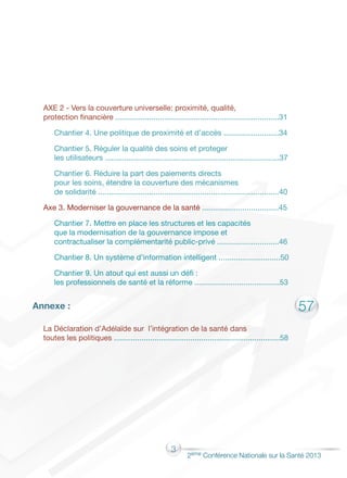 3
2éme Conférence Nationale sur la Santé 2013
57
AXE 2 - Vers la couverture universelle: proximité, qualité,
protection financière	.............................................................................31
Chantier 4. Une politique de proximité et d’accès ..........................34
Chantier 5. Réguler la qualité des soins et proteger
les utilisateurs ..................................................................................37
Chantier 6. Réduire la part des paiements directs
pour les soins, étendre la couverture des mécanismes
de solidarité .....................................................................................40
Axe 3. Moderniser la gouvernance de la santé ....................................45
Chantier 7. Mettre en place les structures et les capacités
que la modernisation de la gouvernance impose et
contractualiser la complémentarité public-privé .............................46
Chantier 8. Un système d’information intelligent .............................50
Chantier 9. Un atout qui est aussi un défi :
les professionnels de santé et la réforme ........................................53
Annexe :
La Déclaration d’Adélaïde sur l’intégration de la santé dans
toutes les politiques ..............................................................................58
 