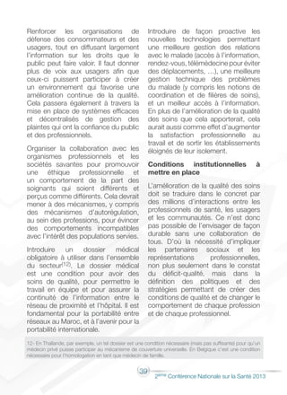 39
2éme Conférence Nationale sur la Santé 2013
Renforcer les organisations de
défense des consommateurs et des
usagers, tout en diffusant largement
l’information sur les droits que le
public peut faire valoir. Il faut donner
plus de voix aux usagers afin que
ceux-ci puissent participer à créer
un environnement qui favorise une
amélioration continue de la qualité.
Cela passera également à travers la
mise en place de systèmes efficaces
et décentralisés de gestion des
plaintes qui ont la confiance du public
et des professionnels.
Organiser la collaboration avec les
organismes professionnels et les
sociétés savantes pour promouvoir
une éthique professionnelle et
un comportement de la part des
soignants qui soient différents et
perçus comme différents. Cela devrait
mener à des mécanismes, y compris
des mécanismes d’autorégulation,
au sein des professions, pour évincer
des comportements incompatibles
avec l’intérêt des populations servies.
Introduire un dossier médical
obligatoire à utiliser dans l’ensemble
du secteur(12). Le dossier médical
est une condition pour avoir des
soins de qualité, pour permettre le
travail en équipe et pour assurer la
continuité de l’information entre le
réseau de proximité et l’hôpital. Il est
fondamental pour la portabilité entre
réseaux au Maroc, et à l’avenir pour la
portabilité internationale.
Introduire de façon proactive les
nouvelles technologies permettant
une meilleure gestion des relations
avec le malade (accès à l’information,
rendez-vous, télémédecine pour éviter
des déplacements, …), une meilleure
gestion technique des problèmes
du malade (y compris les notions de
coordination et de filières de soins),
et un meilleur accès à l’information.
En plus de l’amélioration de la qualité
des soins que cela apporterait, cela
aurait aussi comme effet d’augmenter
la satisfaction professionnelle au
travail et de sortir les établissements
éloignés de leur isolement.
Conditions institutionnelles à
mettre en place
L’amélioration de la qualité des soins
doit se traduire dans le concret par
des millions d’interactions entre les
professionnels de santé, les usagers
et les communautés. Ce n’est donc
pas possible de l’envisager de façon
durable sans une collaboration de
tous. D’où la nécessité d’impliquer
les partenaires sociaux et les
représentations professionnelles,
non plus seulement dans le constat
du déficit-qualité, mais dans la
définition des politiques et des
stratégies permettant de créer des
conditions de qualité et de changer le
comportement de chaque profession
et de chaque professionnel.
12- En Thaïlande, par exemple, un tel dossier est une condition nécessaire (mais pas suffisante) pour qu’un
médecin privé puisse participer au mécanisme de couverture universelle. En Belgique c’est une condition
nécessaire pour l’homologation en tant que médecin de famille.
 