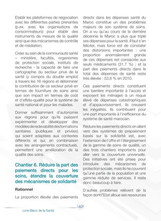 40
Livre Blanc de la Santé
Etablir les plateformes de négociation
avec les différentes parties prenantes
(p.ex. avec les organisations de
consommateurs) pour établir des
instruments de mesure de la qualité
ainsi que des mécanismes de contrôle
et de médiation;
Créer au sein de la communauté santé
– ministère, facultés, organismes
de protection sociale, instituts de
recherche - la capacité de faire une
cartographie du secteur privé de la
santé (y compris du double emploi)
à travers les 16 régions et déterminer
la contribution de ce secteur privé en
termes de fourniture de soins ainsi
que son impact en termes de coût
et d’effets-qualité pour le système de
santé national et pour les malades.
Donner suffisamment d’autonomie
aux régions pour qu’ils puissent
expérimenter et développer des
modèlesderedevabilitédesformations
sanitaires (publiques et privées)
qui soient adaptées aux contextes
différents et qui, en combinaison
avec les arrangements contractuels,
permettent une amélioration de la
qualité des soins.
Chantier 6. Réduire la part des
paiements directs pour les
soins, étendre la couverture
des mécanismes de solidarité
Rationnel
La proportion élevée des paiements
directs dans les dépenses santé du
Maroc constitue un des problèmes
majeurs de son système de soins.
On a vu qu’au cours de la dernière
décennie le Maroc a plus que triplé
ses dépenses pour la santé. Il faut s’en
féliciter, mais force est de constater
des distorsions importantes : une
proportion anormalement grande
de ces dépenses est consacrée aux
seuls médicaments (31.7 %) ; et la
part des paiements directs dans le
total des dépenses de santé reste
très élevée : 53,6 % en 2010.
Ces paiements directs constituent
une barrière importante à l’accès et
exposent les ménages à un risque
élevé de dépenses catastrophiques
et d’appauvrissement. Ils creusent
les inégalités. Ils contribuent pour
une part importante à l’inefficience du
système de santé marocain.
Réduire les paiements directs en allant
vers des systèmes de prépaiement
basés sur la solidarité est, avec
l’extension de l’offre et l’élargissement
de la gamme de soins de qualité, un
des trois chantiers importants pour
aller vers la couverture universelle.
Des initiatives ont été prises pour
introduire des mécanismes de
protection sociale, mais ils ne couvrent
qu’une partie de la population et une
gamme réduite de services. Il reste
donc beaucoup à faire.
D’autres problèmes relèvent de la
façon dont l’Etat alloue ses ressources
 