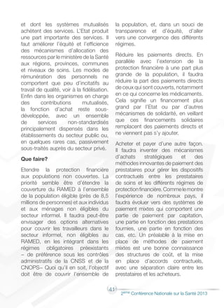 41
2éme Conférence Nationale sur la Santé 2013
et dont les systèmes mutualisés
achètent des services. L’Etat produit
une part importante des services. Il
faut améliorer l’équité et l’efficience
des mécanismes d’allocation des
ressources par le ministère de la Santé
aux régions, provinces, communes
et niveaux de soins. Les modes de
rémunération des personnels ne
comportent que peu d’incitatifs au
travail de qualité, voir à la fidélisation.
Enfin dans les organismes en charge
des contributions mutualisés,
la fonction d’achat reste sous-
développée, avec un ensemble
de services non-standardisés
principalement dispensés dans les
établissements du secteur public ou,
en quelques rares cas, passivement
sous-traités auprès du secteur privé.
Que faire?
Etendre la protection financière
aux populations non couvertes. La
priorité semble être d’étendre la
couverture du RAMED à l’ensemble
de la population éligible (près de 8,5
millions de personnes) et aux individus
et aux ménages non éligibles du
secteur informel. Il faudra peut-être
envisager des options alternatives
pour couvrir les travailleurs dans le
secteur informel, non éligibles au
RAMED, en les intégrant dans les
régimes obligatoires préexistants
− de préférence sous les contrôles
administratifs de la CNSS et de la
CNOPS− Quoi qu’il en soit, l’objectif
doit être de couvrir l’ensemble de
la population, et, dans un souci de
transparence et d’équité, d’aller
vers une convergence des différents
régimes.
Réduire les paiements directs. En
parallèle avec l’extension de la
protection financière à une part plus
grande de la population, il faudra
réduire la part des paiements directs
de ceux qui sont couverts, notamment
en ce qui concerne les médicaments.
Cela signifie un financement plus
grand par l’Etat ou par d’autres
mécanismes de solidarité, en veillant
que ces financements solidaires
remplacent des paiements directs et
ne viennent pas s’y ajouter.
Acheter et payer d’une autre façon.
Il faudra inventer des mécanismes
d’achats stratégiques et des
méthodes innovantes de paiement des
prestataires pour gérer les dispositifs
contractuels entre les prestataires
de soins et les différents régimes de
protectionfinancière.Commelemontre
l’expérience de nombreux pays, il
faudra évoluer vers des systèmes de
paiement mixtes qui comportent une
partie de paiement par capitation,
une partie en fonction des prestations
fournies, une partie en fonction des
cas, etc. Un préalable à la mise en
place de méthodes de paiement
mixtes est une bonne connaissance
des structures de coût, et la mise
en place d’accords contractuels,
avec une séparation claire entre les
prestataires et les acheteurs.
 