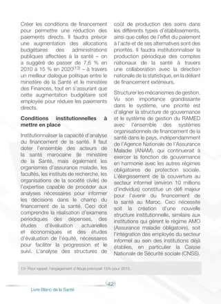 42
Livre Blanc de la Santé
Créer les conditions de financement
pour permettre une réduction des
paiements directs. Il faudra prévoir
une augmentation des allocations
budgétaires des administrations
publiques affectées à la santé – on
a suggéré de passer de 7,6 % en
2010 à 15 % en 2020(13) – à travers
un meilleur dialogue politique entre le
ministère de la Santé et le ministère
des Finances, tout en s’assurant que
cette augmentation budgétaire soit
employée pour réduire les paiements
directs.
Conditions institutionnelles à
mettre en place
Institutionnaliser la capacité d’analyse
du financement de la santé. Il faut
doter l’ensemble des acteurs de
la santé marocaine (le ministère
de la Santé, mais également les
organismes d’assurance maladie, les
facultés, les instituts de recherche, les
organisations de la société civile) de
l’expertise capable de procéder aux
analyses nécessaires pour informer
les décisions dans le champ du
financement de la santé. Ceci doit
comprendre la réalisation d’examens
périodiques des dépenses, des
études d’évaluation actuarielles
et économiques et des études
d’évaluation de l’équité, nécessaires
pour faciliter la progression et le
suivi. L’analyse des structures de
coût de production des soins dans
les différents types d’établissements,
ainsi que celles de l’effet du paiement
à l’acte et de ses alternatives sont des
priorités. Il faudra institutionnaliser la
production périodique des comptes
nationaux de la santé à travers
une collaboration avec la direction
nationale de la statistique, en la déliant
de financement extérieurs.
Structurer les mécanismes de gestion.
Vu son importance grandissante
dans le système, une priorité est
d’aligner la structure de gouvernance
et le système de gestion du RAMED
avec l’ensemble des systèmes
organisationnels de financement de la
santé dans le pays, indépendamment
de l’Agence Nationale de l’Assurance
Maladie (ANAM), qui continuerait à
exercer la fonction de gouvernance
en harmonie avec les autres régimes
obligatoires de protection sociale.
L’élargissement de la couverture au
secteur informel (environ 10 millions
d’individus) constitue un défi majeur
pour l’avenir du financement de
la santé au Maroc. Ceci nécessite
soit la création d’une nouvelle
structure institutionnelle, similaire aux
institutions qui gèrent le régime AMO
(Assurance maladie obligatoire), soit
l’intégration des employés du secteur
informel au sein des institutions déjà
établies, en particulier la Caisse
Nationale de Sécurité sociale (CNSS).
13- Pour rappel, l’engagement d’Abuja prévoyait 15% pour 2015.
 