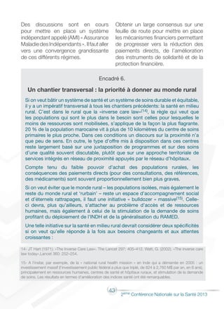 43
2éme Conférence Nationale sur la Santé 2013
Des discussions sont en cours
pour mettre en place un système
indépendant appelé (AMI) « Assurance
MaladiedesIndépendants».Ilfautaller
vers une convergence grandissante
de ces différents régimes.
Obtenir un large consensus sur une
feuille de route pour mettre en place
les mécanismes financiers permettant
de progresser vers la réduction des
paiements directs, de l’amélioration
des instruments de solidarité et de la
protection financière.
Encadré 6.
Un chantier transversal : la priorité à donner au monde rural
Si on veut bâtir un système de santé et un système de soins durable et équitable,
il y a un impératif transversal à tous les chantiers précédents: la santé en milieu
rural. C’est dans le rural que la «inverse care law»(14), la règle qui veut que
les populations qui sont le plus dans le besoin sont celles pour lesquelles le
moins de ressources sont mobilisées, s’applique de la façon la plus flagrante.
20 % de la population marocaine vit à plus de 10 kilomètres du centre de soins
primaires le plus proche. Dans ces conditions un discours sur la proximité n’a
que peu de sens. En outre, le type d’offre mis à disposition dans ces centres
reste largement basé sur une juxtaposition de programmes et sur des soins
d’une qualité souvent discutable, plutôt que sur une approche territoriale de
services intégrés en réseau de proximité appuyés par le réseau d’hôpitaux.
Compte tenu du faible pouvoir d’achat des populations rurales, les
conséquences des paiements directs (pour des consultations, des références,
des médicaments) sont souvent proportionnellement bien plus graves.
Si on veut éviter que le monde rural – les populations isolées, mais également le
reste du monde rural et ‘rurbain’ – reste un espace d’accompagnement social
et d’éternels rattrapages, il faut une initiative « bulldozer » massive(15). Celle-
ci devra, plus qu’ailleurs, s’attacher au problème d’accès et de ressources
humaines, mais également à celui de la stimulation de la demande de soins
profitant du déploiement de l’INDH et de la généralisation du RAMED.
Une telle initiative sur la santé en milieu rural devrait considérer deux spécificités
si on veut qu’elle réponde à la fois aux besoins changeants et aux attentes
croissantes :
14- JT Hart (1971). «The Inverse Care Law». The Lancet 297: 405–412. Watt, G. (2002). «The inverse care
law today»,Lancet 360: 252–254.
15- A l’instar, par exemple, de la « national rural health mission » en Inde qui a démarrée en 2005 : un
investissement massif (l’investissement public fédéral a plus que triplé, de 824 à 2,760 M$ par an, en 6 ans),
principalement en ressources humaines, centres de santé et hôpitaux ruraux, et stimulation de la demande
de soins. Les résultats en termes d’amélioration des indices santé ont été remarquables.
 