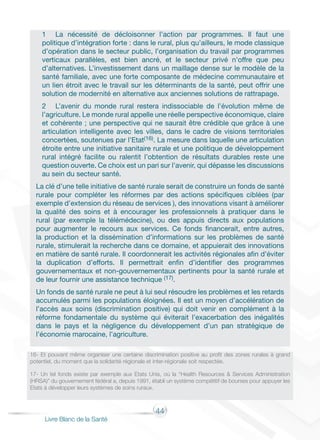 44
Livre Blanc de la Santé
1	 La nécessité de décloisonner l’action par programmes. Il faut une
politique d’intégration forte : dans le rural, plus qu’ailleurs, le mode classique
d’opération dans le secteur public, l’organisation du travail par programmes
verticaux parallèles, est bien ancré, et le secteur privé n’offre que peu
d’alternatives. L’investissement dans un maillage dense sur le modèle de la
santé familiale, avec une forte composante de médecine communautaire et
un lien étroit avec le travail sur les déterminants de la santé, peut offrir une
solution de modernité en alternative aux anciennes solutions de rattrapage.
2	 L’avenir du monde rural restera indissociable de l’évolution même de
l’agriculture. Le monde rural appelle une réelle perspective économique, claire
et cohérente ; une perspective qui ne saurait être crédible que grâce à une
articulation intelligente avec les villes, dans le cadre de visions territoriales
concertées, soutenues par l’Etat(16). La mesure dans laquelle une articulation
étroite entre une initiative sanitaire rurale et une politique de développement
rural intégré facilite ou ralentit l’obtention de résultats durables reste une
question ouverte. Ce choix est un pari sur l’avenir, qui dépasse les discussions
au sein du secteur santé.
La clé d’une telle initiative de santé rurale serait de construire un fonds de santé
rurale pour compléter les réformes par des actions spécifiques ciblées (par
exemple d’extension du réseau de services ), des innovations visant à améliorer
la qualité des soins et à encourager les professionnels à pratiquer dans le
rural (par exemple la télémédecine), ou des appuis directs aux populations
pour augmenter le recours aux services. Ce fonds financerait, entre autres,
la production et la dissémination d’informations sur les problèmes de santé
rurale, stimulerait la recherche dans ce domaine, et appuierait des innovations
en matière de santé rurale. Il coordonnerait les activités régionales afin d’éviter
la duplication d’efforts. Il permettrait enfin d’identifier des programmes
gouvernementaux et non-gouvernementaux pertinents pour la santé rurale et
de leur fournir une assistance technique (17).
Un fonds de santé rurale ne peut à lui seul résoudre les problèmes et les retards
accumulés parmi les populations éloignées. Il est un moyen d’accélération de
l’accès aux soins (discrimination positive) qui doit venir en complément à la
réforme fondamentale du système qui éviterait l’exacerbation des inégalités
dans le pays et la négligence du développement d’un pan stratégique de
l’économie marocaine, l’agriculture.
16- Et pouvant même organiser une certaine discrimination positive au profit des zones rurales à grand
potentiel, du moment que la solidarité régionale et inter-régionale soit respectée.
17- Un tel fonds existe par exemple aux Etats Unis, où la “Health Resources & Services Administration
(HRSA)” du gouvernement fédéral a, depuis 1991, établi un système compétitif de bourses pour appuyer les
Etats à développer leurs systèmes de soins ruraux.
 