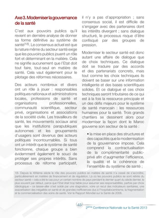 45
2éme Conférence Nationale sur la Santé 2013
Axe3.Moderniserlagouvernance
de la santé
C’est aux pouvoirs publics qu’il
revient en dernière analyse de donner
sa forme définitive au système de
santé(18). Le consensus actuel est que
la nature même du secteur santé exige
que les pouvoirs publics jouent un rôle
fort et déterminant en la matière. Cela
ne signifie aucunement que l’Etat doit
tout faire, tout-seul en matière de
santé. Cela vaut également pour le
pilotage des réformes nécessaires.
Des acteurs nombreux et divers
ont un rôle à jouer : responsables
politiques nationaux et administrations
locales, professions de santé et
organisations professionnelles,
communauté scientifique, secteur
privé, organisations et associations
de la société civile. Les travailleurs de
santé, les mouvements sociaux ainsi
que les institutions parapubliques
autonomes et les groupements
d’usagers sont devenus des acteurs
politiques incontournables. Si tous
ont un intérêt que le système de santé
fonctionne, chaque groupe a bien
évidemment également le souci de
protéger ses propres intérêts. Sans
processus de réforme participatif,
il n’y a pas d’appropriation ; sans
consensus social, il est difficile de
s’engager avec des partenaires dont
les intérêts divergent ; sans dialogue
structuré, le processus risque d’être
confisqué par des groupes de
pression.
Moderniser le secteur santé est donc
autant une affaire de dialogue que
de choix techniques. Ce dialogue
doit se traduire par des accords
et des partenariats concrets, mais
tout comme les choix techniques ils
doivent se baser sur une information
intelligente et des bases scientifiques
solides. Et ce dialogue et ces choix
techniques seront tributaires de ce qui
est à la fois la ressource principale et
un des défis majeurs pour le système
de santé marocain : les ressources
humaines pour la santé. Trois grands
chantiers se dessinent alors pour
moderniser la façon dont le Maroc
gouverne son secteur de la santé :
• la mise en place des structures et
des capacités que la modernisation
de la gouvernance impose. Cela
comprend la contractualisation
de la complémentarité public-
privé afin d’augmenter l’efficience,
la qualité et la cohérence de
l’ensemble du système de santé ;
18- Depuis le XIXième siècle le rôle des pouvoirs publics en matière de santé n’a cessé de s’accroître,
particulièrement en matière de financement et de régulation. Là où les pouvoirs publics se sont retirés du
secteur santé – cela a été le cas pour un certain nombre de pays pendant le dernier quart du siècle dernier, le
plus souvent par défaut, parce que l’Etat était trop faible pour assumer ses responsabilités, parfois par choix
idéologique – ce laisser-aller s’est soldé par une stagnation, voire un recul des indicateurs sanitaires, une
exacerbation des inégalités en santé et de grandes inefficiences dus à l’hospitalocentrisme, la fragmentation
et la commercialisation des soins de santé. Voir le Rapport Mondial sur la Santé de 2008.
 