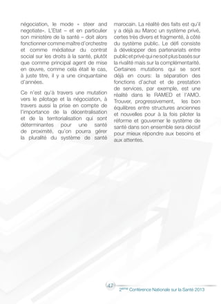 47
2éme Conférence Nationale sur la Santé 2013
négociation, le mode « steer and
negotiate». L’Etat – et en particulier
son ministère de la santé – doit alors
fonctionner comme maître d’orchestre
et comme médiateur du contrat
social sur les droits à la santé, plutôt
que comme principal agent de mise
en œuvre, comme cela était le cas,
à juste titre, il y a une cinquantaine
d’années.
Ce n’est qu’à travers une mutation
vers le pilotage et la négociation, à
travers aussi la prise en compte de
l’importance de la décentralisation
et de la territorialisation qui sont
déterminantes pour une santé
de proximité, qu’on pourra gérer
la pluralité du système de santé
marocain. La réalité des faits est qu’il
y a déjà au Maroc un système privé,
certes très divers et fragmenté, à côté
du système public. Le défi consiste
à développer des partenariats entre
publicetprivéquinesoitplusbaséssur
la rivalité mais sur la complémentarité.
Certaines mutations qui se sont
déjà en cours: la séparation des
fonctions d’achat et de prestation
de services, par exemple, est une
réalité dans le RAMED et l’AMO.
Trouver, progressivement, les bon
équilibres entre structures anciennes
et nouvelles pour à la fois piloter la
réforme et gouverner le système de
santé dans son ensemble sera décisif
pour mieux répondre aux besoins et
aux attentes.
 