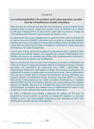 48
Livre Blanc de la Santé
Encadré 8.
La contractualisation du secteur privé peut apporter un plus :
Cas de l’insuffisance rénale chronique
Dans le cadre du renforcement des liens de coopération et de complémentarité
existants entre le secteur public et le secteur privé, le Ministère de la Santé
a opté pour l’élargissement de ses actions ayant trait à la prise en charge de
l’hémodialyse par l’achat de service auprès du secteur privé.
Ce partenariat répond aux engagements du gouvernement visant la réussite de
la mise en œuvre du RAMED notamment pour la prise en charge des malades
insuffisants rénaux chroniques et s’inscrit dans la détermination du Département
à faire face à la demande de prise en charge de l’insuffisance rénale chronique
terminale qui ne cesse d’augmenter.
Il est à noter que les structures publiques ne parviennent pas à satisfaire cette
demande pour diverses raisons : les capacités des centres d’hémodialyse sont
limitées; les besoins ne semblent pas justifier des investissements importants ;
et les ressources humaines sont insuffisantes.
Etant convaincus du rôle que peut jouer le secteur privé dans l’amélioration de
l’offre de la prise en charge des patients atteints d’insuffisance rénale chronique
terminale, une convention de partenariat avec l’ANM, l’Association des
Néphrologues Marocains a été signée, en 2009, entre les deux partenaires. Ce
partenariat, le premier du genre dans le secteur de la santé, vise la collaboration
entre les deux parties dans le domaine de prestations de soins destinées aux
patients atteints d’insuffisance rénale chronique terminale (IRCT) au niveau
des centres d’hémodialyse privés. Cette convention bénéficiera aux malades
atteints d’IRCT inscrits sur les listes d’attente, avec une priorité pour les malades
relevant du RAMED. Elle porte sur la totalité des soins notamment les séances
d’hémodialyse, le transfert des malades vers un établissement de soins en cas
d’urgence, le suivi médical ainsi que les activités d’éducation.
En 2009, le Ministère de la Santé a débloqué 60 millions de DH pour ce
programme, ce qui a permis de prendre en charge 567 patients. Le montant
attribué a connu une augmentation progressive, pour atteindre en 2013, 200
millions Dhs couvrant plus de 2250 patients.
 