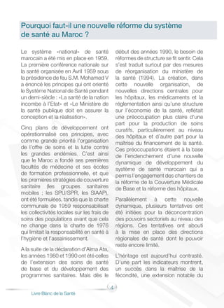4
Livre Blanc de la Santé
Le système «national» de santé
marocain a été mis en place en 1959.
La première conférence nationale sur
la santé organisée en Avril 1959 sous
la présidence de feu S.M. Mohamed V
a énoncé les principes qui ont orienté
le Système National de Santé pendant
un demi-siècle : «La santé de la nation
incombe à l’Etat» et «Le Ministère de
la santé publique doit en assurer la
conception et la réalisation».
Cinq plans de développement ont
opérationnalisé ces principes, avec
comme grande priorité l’organisation
de l’offre de soins et la lutte contre
les grandes endémies. C’est ainsi
que le Maroc a fondé ses premières
facultés de médecine et ses écoles
de formation professionnelle, et que
les premières stratégies de couverture
sanitaire (les groupes sanitaires
mobiles ; les SPU/SPR, les SIAAP),
ont été formulées, tandis que la charte
communale de 1959 responsabilisait
les collectivités locales sur les frais de
soins des populations avant que cela
ne change dans la charte de 1976
qui limitait la responsabilité en santé à
l’hygiène et l’assainissement.
A la suite de la déclaration d’Alma Ata,
les années 1980 et 1990 ont été celles
de l’extension des soins de santé
de base et du développement des
programmes sanitaires. Mais dès le
début des années 1990, le besoin de
réformes de structure se fit sentir. Cela
s’est traduit surtout par des mesures
de réorganisation du ministère de
la santé (1994). La création, dans
cette nouvelle organisation, de
nouvelles directions centrales pour
les hôpitaux, les médicaments et la
réglementation ainsi qu’une structure
sur l’économie de la santé, reflétait
une préoccupation plus claire d’une
part pour la production de soins
curatifs, particulièrement au niveau
des hôpitaux et d’autre part pour la
maîtrise du financement de la santé.
Ces préoccupations étaient à la base
de l’enclenchement d’une nouvelle
dynamique de développement du
système de santé marocain qui a
permis l’engagement des chantiers de
la réforme de la Couverture Médicale
de Base et la réforme des hôpitaux.
Parallèlement à cette nouvelle
dynamique, plusieurs tentatives ont
été initiées pour la déconcentration
des pouvoirs sectoriels au niveau des
régions. Ces tentatives ont abouti
à la mise en place des directions
régionales de santé dont le pouvoir
reste encore limité.
L’héritage est aujourd’hui contrasté.
D’une part les indicateurs montrent,
un succès dans la maîtrise de la
fécondité, une extension notable du
Pourquoi faut-il une nouvelle réforme du système
de santé au Maroc ?
 