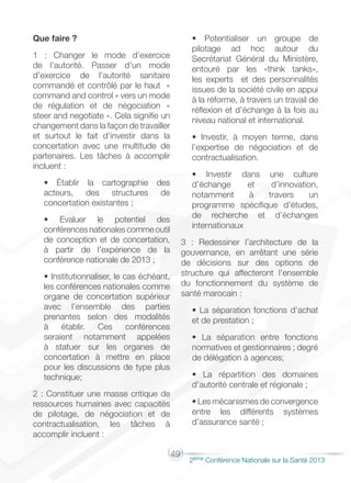49
2éme Conférence Nationale sur la Santé 2013
Que faire ?
1 : Changer le mode d’exercice
de l’autorité. Passer d’un mode
d’exercice de l’autorité sanitaire
commandé et contrôlé par le haut «
command and control » vers un mode
de régulation et de négociation «
steer and negotiate ». Cela signifie un
changement dans la façon de travailler
et surtout le fait d’investir dans la
concertation avec une multitude de
partenaires. Les tâches à accomplir
incluent :
• Établir la cartographie des
acteurs, des structures de
concertation existantes ;
• Evaluer le potentiel des
conférences nationales comme outil
de conception et de concertation,
à partir de l’expérience de la
conférence nationale de 2013 ;
• Institutionnaliser, le cas échéant,
les conférences nationales comme
organe de concertation supérieur
avec l’ensemble des parties
prenantes selon des modalités
à établir. Ces conférences
seraient notamment appelées
à statuer sur les organes de
concertation à mettre en place
pour les discussions de type plus
technique;
2 : Constituer une masse critique de
ressources humaines avec capacités
de pilotage, de négociation et de
contractualisation, les tâches à
accomplir incluent :
• Potentialiser un groupe de
pilotage ad hoc autour du
Secrétariat Général du Ministère,
entouré par les «think tanks»,
les experts et des personnalités
issues de la société civile en appui
à la réforme, à travers un travail de
réflexion et d’échange à la fois au
niveau national et international.
• Investir, à moyen terme, dans
l’expertise de négociation et de
contractualisation.
• Investir dans une culture
d’échange et d’innovation,
notamment à travers un
programme spécifique d’études,
de recherche et d’échanges
internationaux
3 : Redessiner l’architecture de la
gouvernance, en arrêtant une série
de décisions sur des options de
structure qui affecteront l’ensemble
du fonctionnement du système de
santé marocain :
• La séparation fonctions d’achat
et de prestation ;
• La séparation entre fonctions
normatives et gestionnaires ; degré
de délégation à agences;
• La répartition des domaines
d’autorité centrale et régionale ;
• Les mécanismes de convergence
entre les différents systèmes
d’assurance santé ;
 