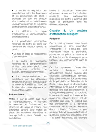 50
Livre Blanc de la Santé
• Le modèle de régulation des
interrelations entre les financeurs
et les producteurs de soins :
arbitrage au sein de chaque
structure d’achat, au ministère ou à
une agence nationale de régulation
du financement des soins (ANAM)
• La définition du degré
d’autonomie et d’indépendance
des régulateurs ;
• La planification participative
régionale de l’offre de soins sur
l’entièreté du secteur (public et
privé) ;
• La mise en place de mécanismes
d’accréditation
• Le cadre de négociation
régionale de la complémentarité
et des partenariats public privé
(contrats-cadre, ententes de
gestion, contrats programmes) ;
• La contractualisation des
prestations par les différentes
structures privées et publiques par
la tutelle, le RAMED et l’AMO en
fonction des plans régionaux et
des contrats-cadre.
Préconditions
Mettre à jour le cadre légal pour
la contractualisation, y compris
la question de l’autonomie des
structures de soins et l’étude des
différentes options pour mettre en
place des incitations financières et
des garde-fous dans l’intérêt des
populations;
Mettre à disposition l’information
nécessaire à une contractualisation
équilibrée (e.a. cartographies
régionales de l’offre ; analyse des
coûts de production dans les
différents réseaux).
Chantier 8. Un système
d’information intelligent
Rationnel
On ne peut gouverner sans bases
scientifiques et sans information
«intelligente» : c’est-à-dire une
information fiable et pertinente,
permettant de piloter le système et
de faire les choix stratégiques pour
l’adapter aux changements dans la
société.
Or, les systèmes d’information
sanitaire classiques sont
généralement conçus comme des
structures administratives fermées.
Elles acheminent un flux de données
de la périphérie au Ministère de la
Santé, qui est le principal «client» des
informations qu’on peut en tirer. Ces
données ont trait essentiellement à
trois types de questions : la morbidité,
le volume de services fournis et les
ressources utilisées. Force est de
constater que cela ne répond que
très partiellement à la demande
croissante d’information émanant
d’une multitude d’acteurs, et pas
seulement du Ministère de la Santé. A
quelques domaines spécialisés près
– la santé maternelle, par exemple
 