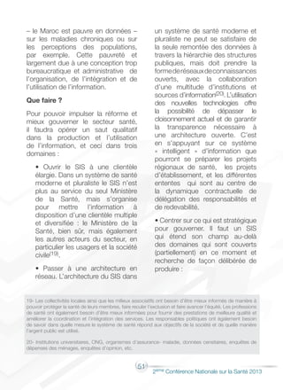 51
2éme Conférence Nationale sur la Santé 2013
– le Maroc est pauvre en données –
sur les maladies chroniques ou sur
les perceptions des populations,
par exemple. Cette pauvreté et
largement due à une conception trop
bureaucratique et administrative de
l’organisation, de l’intégration et de
l’utilisation de l’information.
Que faire ?
Pour pouvoir impulser la réforme et
mieux gouverner le secteur santé,
il faudra opérer un saut qualitatif
dans la production et l’utilisation
de l’information, et ceci dans trois
domaines :
• Ouvrir le SIS à une clientèle
élargie. Dans un système de santé
moderne et pluraliste le SIS n’est
plus au service du seul Ministère
de la Santé, mais s’organise
pour mettre l’information à
disposition d’une clientèle multiple
et diversifiée : le Ministère de la
Santé, bien sûr, mais également
les autres acteurs du secteur, en
particulier les usagers et la société
civile(19).
• Passer à une architecture en
réseau. L’architecture du SIS dans
un système de santé moderne et
pluraliste ne peut se satisfaire de
la seule remontée des données à
travers la hiérarchie des structures
publiques, mais doit prendre la
formederéseauxdeconnaissances
ouverts, avec la collaboration
d’une multitude d’institutions et
sources d’information(20). L’utilisation
des nouvelles technologies offre
la possibilité de dépasser le
cloisonnement actuel et de garantir
la transparence nécessaire à
une architecture ouverte. C’est
en s’appuyant sur ce système
« intelligent » d’information que
pourront se préparer les projets
régionaux de santé, les projets
d’établissement, et les différentes
ententes qui sont au centre de
la dynamique contractuelle de
délégation des responsabilités et
de redevabilité.
• Centrer sur ce qui est stratégique
pour gouverner. Il faut un SIS
qui étend son champ au-delà
des domaines qui sont couverts
(partiellement) en ce moment et
recherche de façon délibérée de
produire :
19- Les collectivités locales ainsi que les milieux associatifs ont besoin d’être mieux informés de manière à
pouvoir protéger la santé de leurs membres, faire reculer l’exclusion et faire avancer l’équité. Les professions
de santé ont également besoin d’être mieux informées pour fournir des prestations de meilleure qualité et
améliorer la coordination et l’intégration des services. Les responsables politiques ont également besoin
de savoir dans quelle mesure le système de santé répond aux objectifs de la société et de quelle manière
l’argent public est utilisé.
20- Institutions universitaires, ONG, organismes d’assurance- maladie, données censitaires, enquêtes de
dépenses des ménages, enquêtes d’opinion, etc.
 