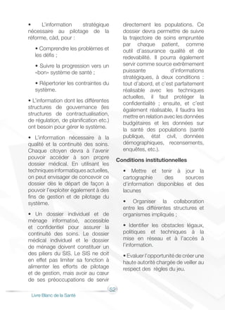 52
Livre Blanc de la Santé
• L’information stratégique
nécessaire au pilotage de la
réforme, càd, pour :
• Comprendre les problèmes et
les défis ;
• Suivre la progression vers un
«bon» système de santé ;
• Répertorier les contraintes du
système.
• L’information dont les différentes
structures de gouvernance (les
structures de contractualisation,
de régulation, de planification etc.)
ont besoin pour gérer le système.
• L’information nécessaire à la
qualité et la continuité des soins.
Chaque citoyen devra à l’avenir
pouvoir accéder à son propre
dossier médical. En utilisant les
techniquesinformatiquesactuelles,
on peut envisager de concevoir ce
dossier dès le départ de façon à
pouvoir l’exploiter également à des
fins de gestion et de pilotage du
système.
• Un dossier individuel et de
ménage informatisé, accessible
et confidentiel pour assurer la
continuité des soins. Le dossier
médical individuel et le dossier
de ménage doivent constituer un
des piliers du SIS. Le SIS ne doit
en effet pas limiter sa fonction à
alimenter les efforts de pilotage
et de gestion, mais avoir au cœur
de ses préoccupations de servir
directement les populations. Ce
dossier devra permettre de suivre
la trajectoire de soins empruntée
par chaque patient, comme
outil d’assurance qualité et de
redevabilité. Il pourra également
servir comme source extrêmement
puissante d’informations
stratégiques, à deux conditions :
tout d’abord, et c’est parfaitement
réalisable avec les techniques
actuelles, il faut protéger la
confidentialité ; ensuite, et c’est
également réalisable, il faudra les
mettre en relation avec les données
budgétaires et les données sur
la santé des populations (santé
publique, état civil, données
démographiques, recensements,
enquêtes, etc.).
Conditions institutionnelles
• Mettre et tenir à jour la
cartographie des sources
d’information disponibles et des
lacunes
• Organiser la collaboration
entre les différentes structures et
organismes impliqués ;
• Identifier les obstacles légaux,
politiques et techniques à la
mise en réseau et à l’accès à
l’information.
• Evaluer l’opportunité de créer une
haute autorité chargée de veiller au
respect des règles du jeu.
 