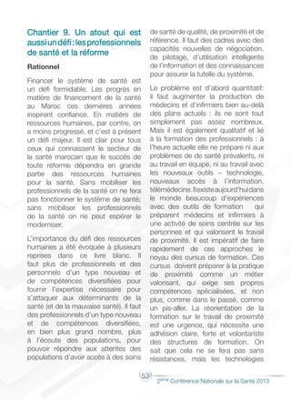 53
2éme Conférence Nationale sur la Santé 2013
Chantier 9. Un atout qui est
aussiundéfi:lesprofessionnels
de santé et la réforme
Rationnel
Financer le système de santé est
un défi formidable. Les progrès en
matière de financement de la santé
au Maroc ces dernières années
inspirent confiance. En matière de
ressources humaines, par contre, on
a moins progressé, et c’est à présent
un défi majeur. Il est clair pour tous
ceux qui connaissent le secteur de
la santé marocain que le succès de
toute réforme dépendra en grande
partie des ressources humaines
pour la santé. Sans mobiliser les
professionnels de la santé on ne fera
pas fonctionner le système de santé;
sans mobiliser les professionnels
de la santé on ne peut espérer le
moderniser.
L’importance du défi des ressources
humaines a été évoquée à plusieurs
reprises dans ce livre blanc. Il
faut plus de professionnels et des
personnels d’un type nouveau et
de compétences diversifiées pour
fournir l’expertise nécessaire pour
s’attaquer aux déterminants de la
santé (et de la mauvaise santé). Il faut
des professionnels d’un type nouveau
et de compétences diversifiées,
en bien plus grand nombre, plus
à l’écoute des populations, pour
pouvoir répondre aux attentes des
populations d’avoir accès à des soins
de santé de qualité, de proximité et de
référence. Il faut des cadres avec des
capacités nouvelles de négociation,
de pilotage, d’utilisation intelligente
de l’information et des connaissances
pour assurer la tutelle du système.
Le problème est d’abord quantitatif:
il faut augmenter la production de
médecins et d’infirmiers bien au-delà
des plans actuels : ils ne sont tout
simplement pas assez nombreux.
Mais il est également qualitatif et lié
à la formation des professionnels : à
l’heure actuelle elle ne prépare ni aux
problèmes de de santé prévalents, ni
au travail en équipe, ni au travail avec
les nouveaux outils – technologie,
nouveaux accès à l’information,
télémédecine.Ilexisteaujourd’huidans
le monde beaucoup d’expériences
avec des outils de formation qui
préparent médecins et infirmiers à
une activité de soins centrée sur les
personnes et qui valorisent le travail
de proximité. Il est impératif de faire
rapidement de ces approches le
noyau des cursus de formation. Ces
cursus doivent préparer à la pratique
de proximité comme un métier
valorisant, qui exige ses propres
compétences spécialisées, et non
plus, comme dans le passé, comme
un pis-aller. La réorientation de la
formation sur le travail de proximité
est une urgence, qui nécessite une
adhésion claire, forte et volontariste
des structures de formation. On
sait que cela ne se fera pas sans
résistances, mais les technologies
 