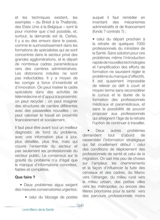 54
Livre Blanc de la Santé
et les techniques existent, les
exemples – du Brésil à la Thaïlande,
des Etats Unis à la Belgique – sont là
pour montrer que c’est possible, et,
surtout, la demande est là. Certes,
il y a eu des erreurs dans le passé,
comme le surinvestissement dans les
formations de spécialistes qui se sont
concentrés dans le secteur privé des
grandes agglomérations, et le départ
de nombreux cadres paramédicaux
vers des carrières administratives.
Les distorsions induites ne sont
pas inéluctables. Il y a moyen de
les corriger à force d’inventivité et
d’innovation. On peut insérer le cadre
spécialiste dans des activités de
télémédecine et d’appui à la proximité;
on peut recycler ; on peut imaginer
des structures de carrière différentes
avec des passerelles nouvelles ; on
peut valoriser le travail en proximité
financièrement et socialement.
Il faut peut-être avant tout un meilleur
diagnostic de fond du problème,
avec une information plus à jour,
plus détaillée, plus fine, mais qui
couvre l’ensemble du secteur et
pas seulement les professionnels du
secteur public. Le consensus sur la
gravité du problème n’a d’égal que
le manque d’informations concrètes,
fiables et complètes.
Que faire ?
• Deux problèmes aigus exigent
des mesures conservatoires urgentes:
• celui du blocage de postes
auquel il faut remédier en
inventant des mécanismes
administratifs et de financement
(fonds ? contrats ?) ;
• celui du départ prochain à
la retraite de quelques 7000
professionnels du ministère de
la Santé. Sans solution pour ces
problèmes même l’introduction
rapidedenouvellestechnologies
et l’amplification des efforts de
formation ne sauraient régler le
problèmedumanqued’effectifs.
Il est quasiment impossible
de relever ce défi à court et
moyen terme sans reconsidérer
le cursus et la durée de la
formation des professionnels
médicaux et paramédicaux, et
sans la possibilité de pouvoir
proposer aux professionnels
qui atteignent l’âge de la retraite
l’option de continuer à travailler.
• Deux autres problèmes
demandent tout d’abord de
rassembler l’information stratégique
qui fait cruellement défaut : celui
des conditions de déploiement des
professionnels de santé et celui de la
migration. On sait très peu de choses
sur l’ampleur, les cheminements
et la façon d’influencer la fuite des
cerveaux et des cadres, du Maroc
vers l’étranger, du milieu rural vers
le milieu urbain, des petites villes
vers les métropoles; ou encore des
filières prioritaires pour la santé vers
des parcours professionnels moins
 