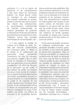 55
2éme Conférence Nationale sur la Santé 2013
pertinents. Il y a là un besoin de
recherche et de compréhension
à faire pour lequel les techniques
existent. Ce travail devrait inclure
un inventaire et une évaluation
des incitatifs (potentiels et actuels,
positifs et pervers) tels que la révision
des statuts des professionnels,
la reconnaissance institutionnelle
de l’identité professionnelle du
médecin généraliste, les systèmes
d’intéressement financiers (et l’effet de
la prédominance du paiement à l’acte),
l’utilisation accrue des nouvelles
technologies de communication, etc.
• Il faut gagner la bataille du
nombre et la bataille du profil. Au-
delà des mesures conservatoires
qui s’imposent (gérer le départ à
la retraite et le vieillissement de
personnels; mieux comprendre
l’importance de fuite de cerveaux
pour pouvoir y pallier), il faut un effort
massif de formation et d’éducation,
bien plus grand que ce qui est planifié
actuellement. Cet effort est tributaire
de la discussion sur les profils. Il
faut adapter les profils aux besoins
nouveaux d’une société en mutation.
Que ce soit en termes de déterminants
de la santé, de prestation de soins ou
de gouvernance, il y a des problèmes
de profils et de capacité de ces
profils d’évoluer avec l’évolution de la
société. Si les professionnels formés
au Maroc ne correspondent plus aux
besoins changeants du pays, il faut
redéfinir ces profils. Les notions de
proximité et de territorialité devront
être au centre de cette redéfinition. Elle
devra combiner réactivité vis-à-vis des
problèmes existants et anticipation du
futur, d’où la nécessité d’un travail de
projection et de scénarios d’avenir.
Cela doit nécessairement impliquer
les responsables des facultés et des
autres centres de formation sans
lesquels on ne pourra faire de sorte
que les profils formés soient mieux
adaptés aux besoins (notamment
des médecins de famille capables
de travailler en équipe avec d’autres
professionnels) et les faire évoluer en
cours de carrière.
• Une culture de qualité, de service
et d’éthique professionnelle. Les
structures actuelles n’incitent guère,
au contraire, à une culture de qualité
au service des populations. Mais ce
n’est pas une fatalité. La majorité des
professionnels de santé ne demande
pas mieux que de faire un travail de
meilleure qualité de plus valorisant. Il
est possible de capitaliser sur cette
volonté en mettant en place un
ensembled’incitatifsquiencemoment
font trop souvent défaut, surtout pour
la prestation des soins de proximité
: intéressement financier, bien sûr,
mais également, et nécessairement :
valorisation sociale (e.a. à travers une
pratique plus centrée sur la personne
et les communautés) ; valorisation
professionnelle (e.a. à travers la
responsabilisation, le travail en équipe,
la mise en réseau rendue possible
par les nouvelles technologies) ;
valorisation technique (e.a. à travers
 