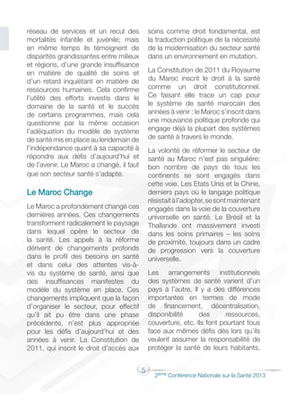 5
2éme Conférence Nationale sur la Santé 2013
réseau de services et un recul des
mortalités infantile et juvénile; mais
en même temps ils témoignent de
disparités grandissantes entre milieux
et régions, d’une grande insuffisance
en matière de qualité de soins et
d’un retard inquiétant en matière de
ressources humaines. Cela confirme
l’utilité des efforts investis dans le
domaine de la santé et le succès
de certains programmes, mais cela
questionne par la même occasion
l’adéquation du modèle de système
de santé mis en place au lendemain de
l’indépendance quant à sa capacité à
répondre aux défis d’aujourd’hui et
de l’avenir. Le Maroc a changé, il faut
que son secteur santé s’adapte.
Le Maroc Change
Le Maroc a profondément changé ces
dernières années. Ces changements
transforment radicalement le paysage
dans lequel opère le secteur de
la santé. Les appels à la réforme
dérivent de changements profonds
dans le profil des besoins en santé
et dans celui des attentes vis-à-
vis du système de santé, ainsi que
des insuffisances manifestes du
modèle du système en place. Ces
changements impliquent que la façon
d’organiser le secteur, pour effectif
qu’il ait pu être dans une phase
précédente, n’est plus appropriée
pour les défis d’aujourd’hui et des
années à venir. La Constitution de
2011, qui inscrit le droit d’accès aux
soins comme droit fondamental, est
la traduction politique de la nécessité
de la modernisation du secteur santé
dans un environnement en mutation.
La Constitution de 2011 du Royaume
du Maroc inscrit le droit à la santé
comme un droit constitutionnel.
Ce faisant elle trace un cap pour
le système de santé marocain des
années à venir : le Maroc s’inscrit dans
une mouvance politique profonde qui
engage déjà la plupart des systèmes
de santé à travers le monde.
La volonté de réformer le secteur de
santé au Maroc n’est pas singulière:
bon nombre de pays de tous les
continents se sont engagés dans
cette voie. Les Etats Unis et la Chine,
derniers pays où le langage politique
résistaitàl’adopter,sesontmaintenant
engagés dans la voie de la couverture
universelle en santé. Le Brésil et la
Thaïlande ont massivement investi
dans les soins primaires – les soins
de proximité, toujours dans un cadre
de progression vers la couverture
universelle.
Les arrangements institutionnels
des systèmes de santé varient d’un
pays à l’autre. Il y a des différences
importantes en termes de mode
de financement, décentralisation,
disponibilité des ressources,
couverture, etc. Ils font pourtant tous
face aux mêmes défis dès lors qu’ils
veulent assumer la responsabilité de
protéger la santé de leurs habitants.
 