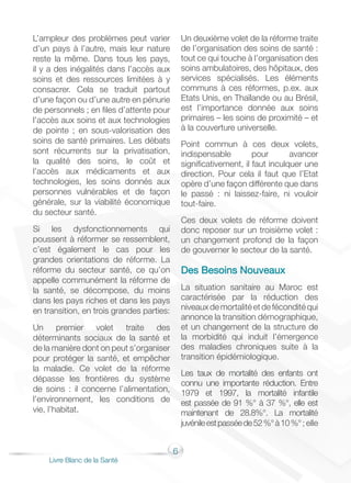6
Livre Blanc de la Santé
L’ampleur des problèmes peut varier
d’un pays à l’autre, mais leur nature
reste la même. Dans tous les pays,
il y a des inégalités dans l’accès aux
soins et des ressources limitées à y
consacrer. Cela se traduit partout
d’une façon ou d’une autre en pénurie
de personnels ; en files d’attente pour
l’accès aux soins et aux technologies
de pointe ; en sous-valorisation des
soins de santé primaires. Les débats
sont récurrents sur la privatisation,
la qualité des soins, le coût et
l’accès aux médicaments et aux
technologies, les soins donnés aux
personnes vulnérables et de façon
générale, sur la viabilité économique
du secteur santé.
Si les dysfonctionnements qui
poussent à réformer se ressemblent,
c’est également le cas pour les
grandes orientations de réforme. La
réforme du secteur santé, ce qu’on
appelle communément la réforme de
la santé, se décompose, du moins
dans les pays riches et dans les pays
en transition, en trois grandes parties:
Un premier volet traite des
déterminants sociaux de la santé et
de la manière dont on peut s’organiser
pour protéger la santé, et empêcher
la maladie. Ce volet de la réforme
dépasse les frontières du système
de soins : il concerne l’alimentation,
l’environnement, les conditions de
vie, l’habitat.
Un deuxième volet de la réforme traite
de l’organisation des soins de santé :
tout ce qui touche à l’organisation des
soins ambulatoires, des hôpitaux, des
services spécialisés. Les éléments
communs à ces réformes, p.ex. aux
Etats Unis, en Thaïlande ou au Brésil,
est l’importance donnée aux soins
primaires – les soins de proximité – et
à la couverture universelle.
Point commun à ces deux volets,
indispensable pour avancer
significativement, il faut inculquer une
direction. Pour cela il faut que l’Etat
opère d’une façon différente que dans
le passé : ni laissez-faire, ni vouloir
tout-faire.
Ces deux volets de réforme doivent
donc reposer sur un troisième volet :
un changement profond de la façon
de gouverner le secteur de la santé.
Des Besoins Nouveaux
La situation sanitaire au Maroc est
caractérisée par la réduction des
niveauxdemortalitéetdeféconditéqui
annonce la transition démographique,
et un changement de la structure de
la morbidité qui induit l’émergence
des maladies chroniques suite à la
transition épidémiologique.
Les taux de mortalité des enfants ont
connu une importante réduction. Entre
1979 et 1997, la mortalité infantile
est passée de 91 %° à 37 %°, elle est
maintenant de 28.8%°. La mortalité
juvénileestpasséede52%°à10%°; elle
 