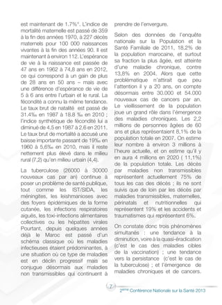 7
2éme Conférence Nationale sur la Santé 2013
est maintenant de 1.7%°. L’indice de
mortalité maternelle est passé de 359
à la fin des années 1970, à 227 décès
maternels pour 100 000 naissances
vivantes à la fin des années 90. Il est
maintenant à environ 112. L’espérance
de vie à la naissance est passée de
47 ans en 1962 à 74,8 ans en 2012,
ce qui correspond à un gain de plus
de 28 ans en 50 ans – mais avec
une différence d’espérance de vie de
5 à 6 ans entre l’urbain et le rural. La
fécondité a connu la même tendance.
Le taux brut de natalité est passé de
31.4‰ en 1987 à 18.8 ‰ en 2010 ;
l’indice synthétique de fécondité lui a
diminué de 4.5 en 1987 à 2.6 en 2011.
Le taux brut de mortalité a accusé une
baisse importante passant de 19‰ en
1960 à 5,6‰ en 2010, mais il reste
nettement plus élevé dans le milieu
rural (7,2) qu’en milieu urbain (4,4).
La tuberculose (26000 à 30000
nouveaux cas par an) continue à
poser un problème de santé publique,
tout comme les IST/SIDA, les
méningites, les leishmanioses avec
des foyers épidémiques de la forme
cutanée, les infections respiratoires
aiguës, les toxi-infections alimentaires
collectives ou les hépatites virales
Pourtant, depuis quelques années
déjà le Maroc est passé d’un
schéma classique où les maladies
infectieuses étaient prédominantes, à
une situation où ce type de maladies
est en déclin progressif mais se
conjugue désormais aux maladies
non transmissibles qui continuent à
prendre de l’envergure.
Selon des données de l’enquête
nationale sur la Population et la
Santé Familiale de 2011, 18,2% de
la population marocaine, et surtout
sa fraction la plus âgée, est atteinte
d’une maladie chronique, contre
13,8% en 2004. Alors que cette
problématique n’attirait que peu
l’attention il y a 20 ans, on compte
désormais entre 30.000 et 54.000
nouveaux cas de cancers par an.
Le vieillissement de la population
joue un grand rôle dans l’émergence
des maladies chroniques. Les 2,2
millions de personnes âgées de 60
ans et plus représentaient 8,1% de la
population totale en 2007. On estime
leur nombre à environ 3 millions à
l’heure actuelle, et on estime qu’il y
en aura 4 millions en 2020 ( 11,1%)
de la population totale. Les décès
par maladies non transmissibles
représentent actuellement 75% de
tous les cas des décès ; ils ne sont
suivis que de loin par les décès par
maladies transmissibles, maternelles,
périnatals et nutritionnelles qui
représentent 19% et les accidents et
traumatismes qui représentent 6%.
On constate donc trois phénomènes
simultanés : une tendance à la
diminution, voire à la quasi-éradication
(c’est le cas des maladies cibles
de la vaccination) ; une tendance
vers la persistance (c’est le cas de
la tuberculose) ; et l’émergence de
maladies chroniques et de cancers.
 
