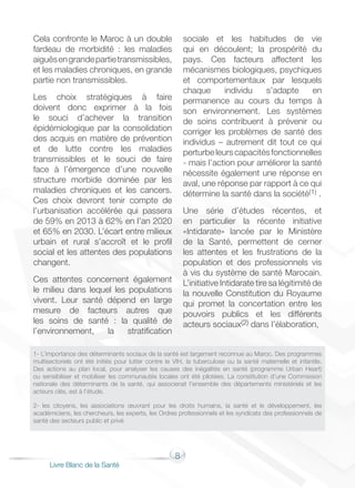 8
Livre Blanc de la Santé
Cela confronte le Maroc à un double
fardeau de morbidité : les maladies
aiguësengrandepartietransmissibles,
et les maladies chroniques, en grande
partie non transmissibles.
Les choix stratégiques à faire
doivent donc exprimer à la fois
le souci d’achever la transition
épidémiologique par la consolidation
des acquis en matière de prévention
et de lutte contre les maladies
transmissibles et le souci de faire
face à l’émergence d’une nouvelle
structure morbide dominée par les
maladies chroniques et les cancers.
Ces choix devront tenir compte de
l’urbanisation accélérée qui passera
de 59% en 2013 à 62% en l’an 2020
et 65% en 2030. L’écart entre milieux
urbain et rural s’accroît et le profil
social et les attentes des populations
changent.
Ces attentes concernent également
le milieu dans lequel les populations
vivent. Leur santé dépend en large
mesure de facteurs autres que
les soins de santé : la qualité de
l’environnement, la stratification
sociale et les habitudes de vie
qui en découlent; la prospérité du
pays. Ces facteurs affectent les
mécanismes biologiques, psychiques
et comportementaux par lesquels
chaque individu s’adapte en
permanence au cours du temps à
son environnement. Les systèmes
de soins contribuent à prévenir ou
corriger les problèmes de santé des
individus – autrement dit tout ce qui
perturbeleurscapacitésfonctionnelles
- mais l’action pour améliorer la santé
nécessite également une réponse en
aval, une réponse par rapport à ce qui
détermine la santé dans la société(1) .
Une série d’études récentes, et
en particulier la récente initiative
«Intidarate» lancée par le Ministère
de la Santé, permettent de cerner
les attentes et les frustrations de la
population et des professionnels vis
à vis du système de santé Marocain.
L’initiative Intidarate tire sa légitimité de
la nouvelle Constitution du Royaume
qui promet la concertation entre les
pouvoirs publics et les différents
acteurs sociaux(2) dans l’élaboration,
1- L’importance des déterminants sociaux de la santé est largement reconnue au Maroc. Des programmes
multisectoriels ont été initiés pour lutter contre le VIH, la tuberculose ou la santé maternelle et infantile.
Des actions au plan local, pour analyser les causes des inégalités en santé (programme Urban Heart)
ou sensibiliser et mobiliser les communautés locales ont été pilotées. La constitution d’une Commission
nationale des déterminants de la santé, qui associerait l’ensemble des départements ministériels et les
acteurs clés, est à l’étude.
2- les citoyens, les associations œuvrant pour les droits humains, la santé et le développement, les
académiciens, les chercheurs, les experts, les Ordres professionnels et les syndicats des professionnels de
santé des secteurs public et privé
 