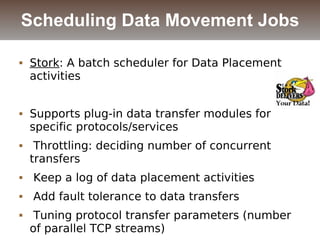  Stork: A batch scheduler for Data Placement
activities
 Supports plug-in data transfer modules for
specific protocols/services
 Throttling: deciding number of concurrent
transfers
 Keep a log of data placement activities
 Add fault tolerance to data transfers
 Tuning protocol transfer parameters (number
of parallel TCP streams)
Scheduling Data Movement Jobs
 