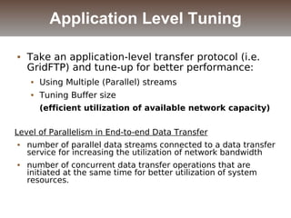  Take an application-level transfer protocol (i.e.
GridFTP) and tune-up for better performance:
 Using Multiple (Parallel) streams
 Tuning Buffer size
(efficient utilization of available network capacity)
Level of Parallelism in End-to-end Data Transfer
 number of parallel data streams connected to a data transfer
service for increasing the utilization of network bandwidth
 number of concurrent data transfer operations that are
initiated at the same time for better utilization of system
resources.
Application Level Tuning
 