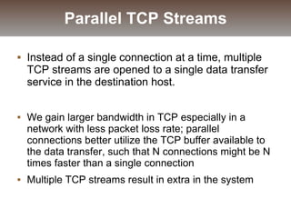  Instead of a single connection at a time, multiple
TCP streams are opened to a single data transfer
service in the destination host.
 We gain larger bandwidth in TCP especially in a
network with less packet loss rate; parallel
connections better utilize the TCP buffer available to
the data transfer, such that N connections might be N
times faster than a single connection
 Multiple TCP streams result in extra in the system
Parallel TCP Streams
 