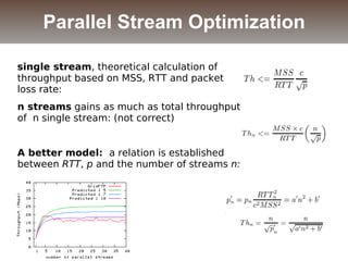 single stream, theoretical calculation of
throughput based on MSS, RTT and packet
loss rate:
n streams gains as much as total throughput
of n single stream: (not correct)
A better model: a relation is established
between RTT, p and the number of streams n:
Parallel Stream Optimization
 