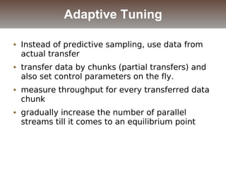  Instead of predictive sampling, use data from
actual transfer
 transfer data by chunks (partial transfers) and
also set control parameters on the fly.
 measure throughput for every transferred data
chunk
 gradually increase the number of parallel
streams till it comes to an equilibrium point
Adaptive Tuning
 