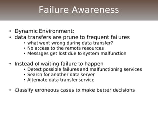 • Dynamic Environment:
• data transfers are prune to frequent failures
• what went wrong during data transfer?
• No access to the remote resources
• Messages get lost due to system malfunction
• Instead of waiting failure to happen
• Detect possible failures and malfunctioning services
• Search for another data server
• Alternate data transfer service
• Classify erroneous cases to make better decisions
Failure Awareness
 