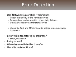 • Use Network Exploration Techniques
– Check availability of the remote service
– Resolve host and determine connectivity failures
– Detect available data transfers service
– should be Fast and Efficient not to bother system/network
resources
• Error while transfer is in progress?
– Error_TRANSFER
• Retry or not?
• When to re-initiate the transfer
• Use alternate options?
Error Detection
 