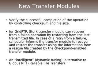 • Verify the successful completion of the operation
by controlling checksum and file size.
• for GridFTP, Stork transfer module can recover
from a failed operation by restarting from the last
transmitted file. In case of a retry from a failure,
scheduler informs the transfer module to recover
and restart the transfer using the information from
a rescue file created by the checkpoint-enabled
transfer module.
• An “intelligent” (dynamic tuning) alternative to
Globus RFT (Reliable File Transfer)
New Transfer Modules
 