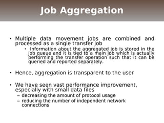 • Multiple data movement jobs are combined and
processed as a single transfer job
• Information about the aggregated job is stored in the
job queue and it is tied to a main job which is actually
performing the transfer operation such that it can be
queried and reported separately.
• Hence, aggregation is transparent to the user
• We have seen vast performance improvement,
especially with small data files
– decreasing the amount of protocol usage
– reducing the number of independent network
connections
Job Aggregation
 