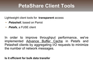 Lightweight client tools for transparent access
 Petashell, based on Parrot
 Petafs, a FUSE client
In order to improve throughput performance, we've
implemented Advance Buffer Cache in Petafs and
Petashell clients by aggregating I/O requests to minimize
the number of network messages.
Is it efficient for bulk data transfer
PetaShare Client Tools
 