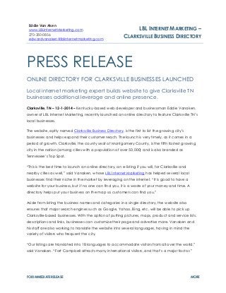 FOR IMMEDIATE RELEASE MORE 
PRESS RELEASE 
ONLINE DIRECTORY FOR CLARKSVILLE BUSINESSES LAUNCHED 
Local internet marketing expert builds website to give Clarksville TN businesses additional leverage and online presence. 
Clarksville, TN – 12-1-2014 – Kentucky-based web developer and businessman Eddie Vanaken, owner of LBL Internet Marketing, recently launched an online directory to feature Clarksville TN’s local businesses. 
The website, aptly named Clarksville Business Directory, is the first to list the growing city’s businesses and helps expand their customer reach. The launch is very timely, as it comes in a period of growth. Clarksville, the county seat of Montgomery County, is the fifth fastest growing city in the nation (among cities with a population of over 50,000) and is also branded as Tennessee’s Top Spot. “This is the best time to launch an online directory, an e-listing if you will, for Clarksville and nearby cities as well,” said Vanaken, whose LBL Internet Marketing has helped several local businesses find their niche in the market by leveraging on the internet. “It is good to have a website for your business, but if no one can find you, it is a waste of your money and time. A directory helps put your business on the map so customers can find you.” Aside from listing the business names and categories in a single directory, the website also ensures that major search engines such as Google, Yahoo, Bing, etc, will be able to pick up Clarksville-based businesses. With the option of putting pictures, maps, product and service lists, descriptions and links, businesses can customize their page and advertise more. Vanaken and his staff are also working to translate the website into several languages, having in mind the variety of visitors who frequent the city. “Our listings are translated into 18 languages to accommodate visitors from all over the world,” said Vanaken. “Fort Campbell attracts many international visitors, and that’s a major factor.” 
Eddie Van Aken www.LBLInternetMarketing.com 
270-350-0856 edwardvanaken@lblinternetmarketing.com 
LBL INTERNET MARKETING – 
CLARKSVILLE BUSINESS DIRECTORY  