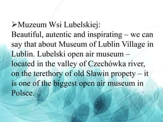 Muzeum Wsi Lubelskiej:
Beautiful, autentic and inspirating – we can
say that about Museum of Lublin Village in
Lublin. Lubelski open air museum –
located in the valley of Czechówka river,
on the terethory of old Sławin propety – it
is one of the biggest open air museum in
Polsce.
 