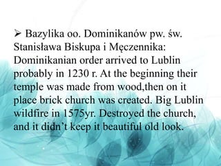  Bazylika oo. Dominikanów pw. św.
Stanisława Biskupa i Męczennika:
Dominikanian order arrived to Lublin
probably in 1230 r. At the beginning their
temple was made from wood,then on it
place brick church was created. Big Lublin
wildfire in 1575yr. Destroyed the church,
and it didn’t keep it beautiful old look.
 