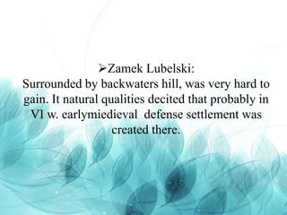 Zamek Lubelski:
Surrounded by backwaters hill, was very hard to
gain. It natural qualities decited that probably in
VI w. earlymiedieval defense settlement was
created there.
 