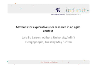 Methods	
  for	
  explora/ve	
  user	
  research	
  in	
  an	
  agile	
  
context	
  	
  
Lars	
  Bo	
  Larsen,	
  Aalborg	
  University/Inﬁnit	
  	
  
Designpeople,	
  Tuesday	
  May	
  6	
  2014	
  
	
  
Infinit Workshop - Lars Bo Larsen
 