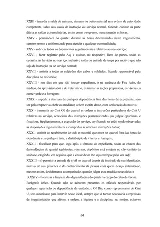 XXIII - impedir a saída de animais, viaturas ou outro material sem ordem de autoridade
competente, salvo nos casos de instrução ou serviço normal, fazendo constar da parte
diária as saídas extraordinárias, assim como o regresso, mencionando as horas;
XXIV - permanecer no quartel durante as horas determinadas neste Regulamento,
sempre pronto e uniformizado para atender a qualquer eventualidade;
XXV - rubricar todos os documentos regulamentares relativos ao seu serviço;
XXVI - fazer registrar pelo Adj e assinar, no respectivo livro de partes, todas as
ocorrências havidas no serviço, inclusive saída ou entrada de tropa por motivo que não
seja de instrução ou de serviço normal;
XXVII - assistir a todas as refeições dos cabos e soldados, ficando responsável pela
disciplina no refeitório;
XXVIII - nos dias em que não houver expediente, e na ausência do Fisc Adm, do
médico, do aprovisionador e do veterinário, examinar as rações preparadas, os víveres, a
carne verde e a forragem;
XXIX - impedir a abertura de qualquer dependência fora das horas de expediente, sem
ser pelo respectivo chefe ou mediante ordem escrita deste, com declaração do motivo;
XXX - transmitir ao Cmt Gd do quartel as ordens e instruções particulares do Cmt U
relativas ao serviço, acrescidas das instruções pormenorizadas que julgue oportunas, e
fiscalizar, freqüentemente, a execução do serviço, verificando se estão sendo observadas
as disposições regulamentares e cumpridas as ordens e instruções dadas;
XXXI - assistir ao recebimento de todo o material que entre no quartel fora das horas de
expediente e, a qualquer hora, a distribuição de víveres e forragem;
XXXII - fiscalizar para que, logo após o término do expediente, todas as chaves das
dependências do quartel (gabinetes, reservas, depósitos etc) estejam no claviculário da
unidade, exigindo, em seguida, que a chave deste lhe seja entregue pelo seu Adj;
XXXIII - só permitir a entrada de civil no quartel depois de inteirado de sua identidade,
motivo de sua presença e do conhecimento da pessoa com quem deseja entender-se,
mesmo assim, devidamente acompanhado, quando julgar essa medida necessária; e
XXXIV - fiscalizar a limpeza das dependências do quartel a cargo do cabo da faxina.
Parágrafo único. Quando não se acharem presentes os oficiais responsáveis por
qualquer repartição ou dependência da unidade, o Of Dia, como representante do Cmt
U, tem autoridade para intervir nesse local, sempre que se tornar necessária a repressão
de irregularidades que afetem a ordem, a higiene e a disciplina; se, porém, achar-se
104
 