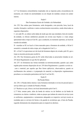 § 2º As formaturas extraordinárias inopinadas são as impostas pelas circunstâncias do
momento, em virtude de anormalidades ou em função de medidas comuns de caráter
interno.
Seção I
Das Formaturas Gerais de Unidade e de Subunidade
Art. 255. Nas ordens para formaturas, serão designados, com precisão, hora, local da
reunião, formação e uniforme e outros esclarecimentos necessários, sendo observadas as
seguintes disposições:
I - em cada SU, as ordens serão dadas de modo que não seja retardada a hora de reunião
da unidade, os oficiais subalternos passarão em revista suas frações e o mais antigo
apresentará toda a tropa ao Cmt SU, que a conduzirá, no momento oportuno, ao local da
reunião da unidade;
II - reunidas as SU no local e à hora marcados para a formatura da unidade, o SCmt U
assumirá o comando de toda a tropa, até a chegada do Cmt U; e
III - o Cmt U só aproximar-se-á do local da formatura depois de avisado, pelo S3, que a
tropa se encontra pronta para recebê-lo.
Art. 256. Nas formaturas gerais de SU serão observadas as prescrições tratadas no art.
255 deste Regulamento no que lhe for aplicável.
Art. 257. As formaturas nas Armas montadas ou motomecanizadas, quando a pé, serão
regidas pelas mesmas disposições do art. 255 deste Regulamento e, quando a cavalo ou
com o material, por aquelas que lhes forem aplicáveis, observando-se, quanto ao
encilhamento dos animais e à preparação do material, as disposições regulamentares
peculiares e as instruções particulares do Cmt U ou Cmt SU.
Seção II
Da Parada Diária
Art. 258. A Parada diária interna é uma formatura destinada à revista do pessoal para o
serviço diário que é contado de Parada a Parada.
§ 1º Realiza-se a pé, à hora e em local determinados pelo Cmt U.
§ 2º Nela, tomam parte, além da banda de música ou da fanfarra ou da banda de
corneteiros ou clarins e tambores, todas as praças que tenham de entrar de serviço (com
os uniformes, equipamentos e armamentos adequados ao respectivo serviço) exceto as
escaladas para os serviços de faxina e de guarda às cavalariças que, à hora da Parada,
seguirão diretamente dos alojamentos para os respectivos destinos.
117
 
