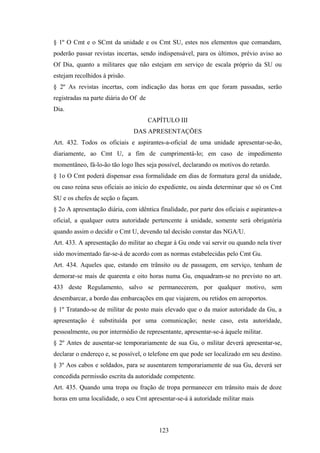 § 1º O Cmt e o SCmt da unidade e os Cmt SU, estes nos elementos que comandam,
poderão passar revistas incertas, sendo indispensável, para os últimos, prévio aviso ao
Of Dia, quanto a militares que não estejam em serviço de escala próprio da SU ou
estejam recolhidos à prisão.
§ 2º As revistas incertas, com indicação das horas em que foram passadas, serão
registradas na parte diária do Of de
Dia.
CAPÍTULO III
DAS APRESENTAÇÕES
Art. 432. Todos os oficiais e aspirantes-a-oficial de uma unidade apresentar-se-ão,
diariamente, ao Cmt U, a fim de cumprimentá-lo; em caso de impedimento
momentâneo, fá-lo-ão tão logo lhes seja possível, declarando os motivos do retardo.
§ 1o O Cmt poderá dispensar essa formalidade em dias de formatura geral da unidade,
ou caso reúna seus oficiais ao início do expediente, ou ainda determinar que só os Cmt
SU e os chefes de seção o façam.
§ 2o A apresentação diária, com idêntica finalidade, por parte dos oficiais e aspirantes-a
oficial, a qualquer outra autoridade pertencente à unidade, somente será obrigatória
quando assim o decidir o Cmt U, devendo tal decisão constar das NGA/U.
Art. 433. A apresentação do militar ao chegar à Gu onde vai servir ou quando nela tiver
sido movimentado far-se-á de acordo com as normas estabelecidas pelo Cmt Gu.
Art. 434. Aqueles que, estando em trânsito ou de passagem, em serviço, tenham de
demorar-se mais de quarenta e oito horas numa Gu, enquadram-se no previsto no art.
433 deste Regulamento, salvo se permanecerem, por qualquer motivo, sem
desembarcar, a bordo das embarcações em que viajarem, ou retidos em aeroportos.
§ 1º Tratando-se de militar de posto mais elevado que o da maior autoridade da Gu, a
apresentação é substituída por uma comunicação; neste caso, esta autoridade,
pessoalmente, ou por intermédio de representante, apresentar-se-á àquele militar.
§ 2º Antes de ausentar-se temporariamente de sua Gu, o militar deverá apresentar-se,
declarar o endereço e, se possível, o telefone em que pode ser localizado em seu destino.
§ 3º Aos cabos e soldados, para se ausentarem temporariamente de sua Gu, deverá ser
concedida permissão escrita da autoridade competente.
Art. 435. Quando uma tropa ou fração de tropa permanecer em trânsito mais de doze
horas em uma localidade, o seu Cmt apresentar-se-á à autoridade militar mais
123
 